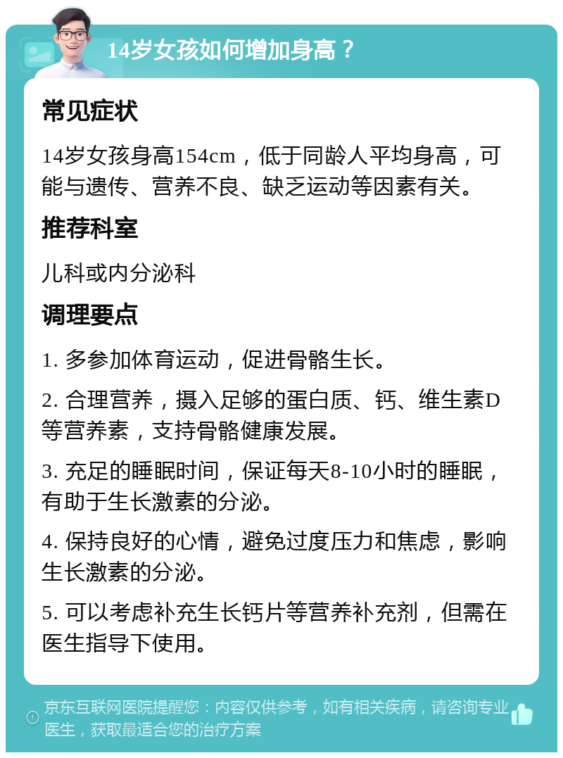 14岁女孩如何增加身高？ 常见症状 14岁女孩身高154cm，低于同龄人平均身高，可能与遗传、营养不良、缺乏运动等因素有关。 推荐科室 儿科或内分泌科 调理要点 1. 多参加体育运动，促进骨骼生长。 2. 合理营养，摄入足够的蛋白质、钙、维生素D等营养素，支持骨骼健康发展。 3. 充足的睡眠时间，保证每天8-10小时的睡眠，有助于生长激素的分泌。 4. 保持良好的心情，避免过度压力和焦虑，影响生长激素的分泌。 5. 可以考虑补充生长钙片等营养补充剂，但需在医生指导下使用。