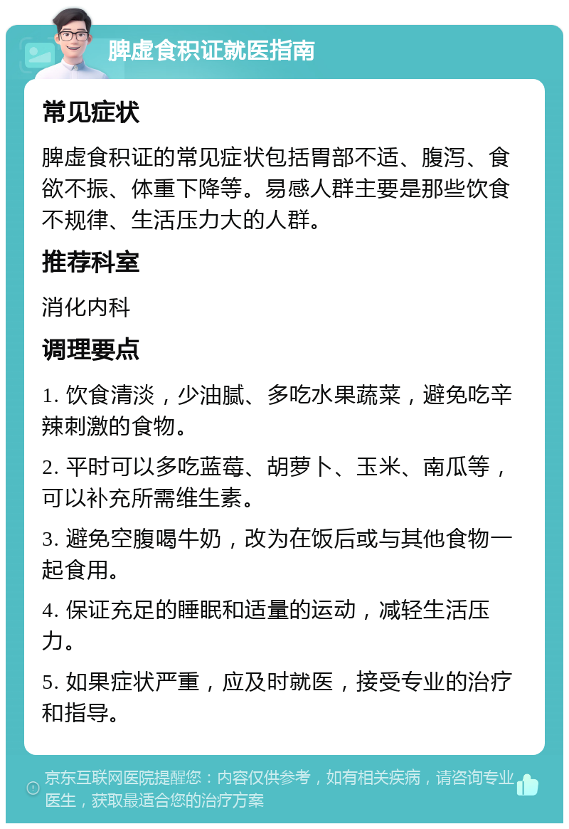 脾虚食积证就医指南 常见症状 脾虚食积证的常见症状包括胃部不适、腹泻、食欲不振、体重下降等。易感人群主要是那些饮食不规律、生活压力大的人群。 推荐科室 消化内科 调理要点 1. 饮食清淡，少油腻、多吃水果蔬菜，避免吃辛辣刺激的食物。 2. 平时可以多吃蓝莓、胡萝卜、玉米、南瓜等，可以补充所需维生素。 3. 避免空腹喝牛奶，改为在饭后或与其他食物一起食用。 4. 保证充足的睡眠和适量的运动，减轻生活压力。 5. 如果症状严重，应及时就医，接受专业的治疗和指导。