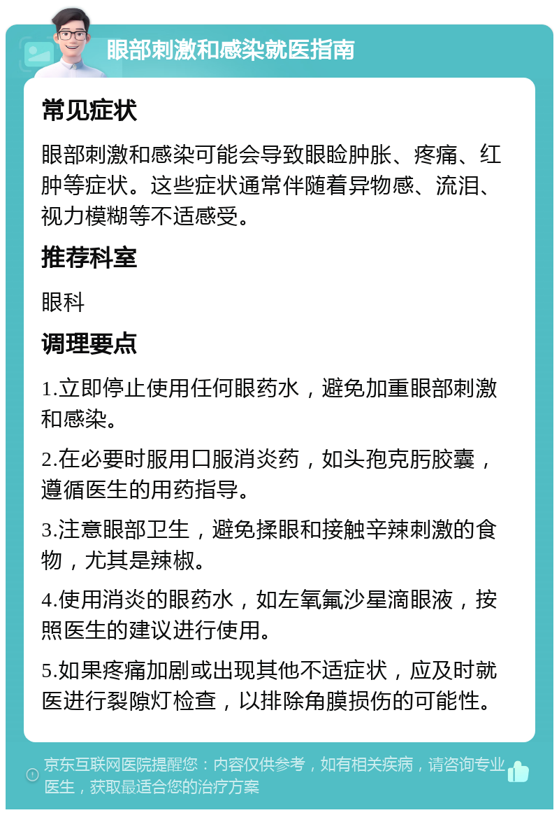 眼部刺激和感染就医指南 常见症状 眼部刺激和感染可能会导致眼睑肿胀、疼痛、红肿等症状。这些症状通常伴随着异物感、流泪、视力模糊等不适感受。 推荐科室 眼科 调理要点 1.立即停止使用任何眼药水，避免加重眼部刺激和感染。 2.在必要时服用口服消炎药，如头孢克肟胶囊，遵循医生的用药指导。 3.注意眼部卫生，避免揉眼和接触辛辣刺激的食物，尤其是辣椒。 4.使用消炎的眼药水，如左氧氟沙星滴眼液，按照医生的建议进行使用。 5.如果疼痛加剧或出现其他不适症状，应及时就医进行裂隙灯检查，以排除角膜损伤的可能性。