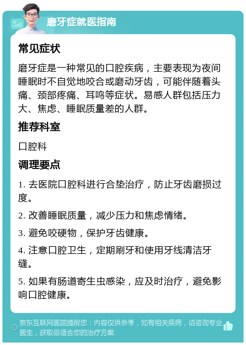 磨牙症就医指南 常见症状 磨牙症是一种常见的口腔疾病，主要表现为夜间睡眠时不自觉地咬合或磨动牙齿，可能伴随着头痛、颈部疼痛、耳鸣等症状。易感人群包括压力大、焦虑、睡眠质量差的人群。 推荐科室 口腔科 调理要点 1. 去医院口腔科进行合垫治疗，防止牙齿磨损过度。 2. 改善睡眠质量，减少压力和焦虑情绪。 3. 避免咬硬物，保护牙齿健康。 4. 注意口腔卫生，定期刷牙和使用牙线清洁牙缝。 5. 如果有肠道寄生虫感染，应及时治疗，避免影响口腔健康。