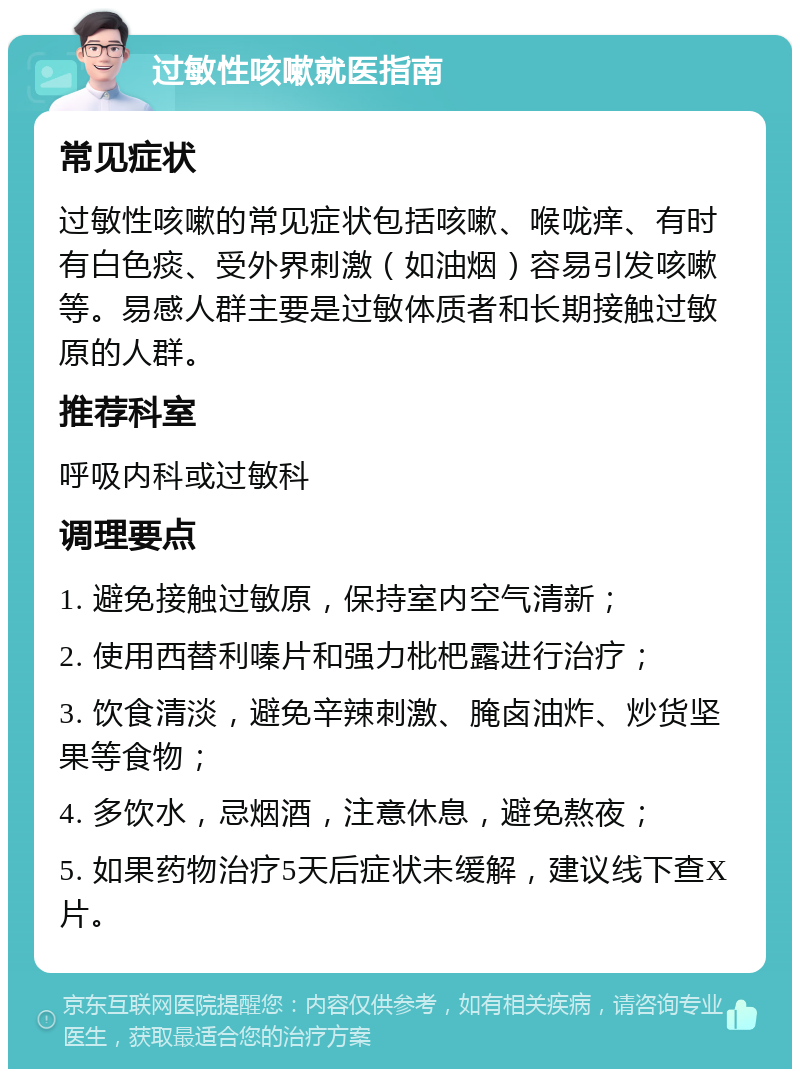 过敏性咳嗽就医指南 常见症状 过敏性咳嗽的常见症状包括咳嗽、喉咙痒、有时有白色痰、受外界刺激（如油烟）容易引发咳嗽等。易感人群主要是过敏体质者和长期接触过敏原的人群。 推荐科室 呼吸内科或过敏科 调理要点 1. 避免接触过敏原，保持室内空气清新； 2. 使用西替利嗪片和强力枇杷露进行治疗； 3. 饮食清淡，避免辛辣刺激、腌卤油炸、炒货坚果等食物； 4. 多饮水，忌烟酒，注意休息，避免熬夜； 5. 如果药物治疗5天后症状未缓解，建议线下查X片。