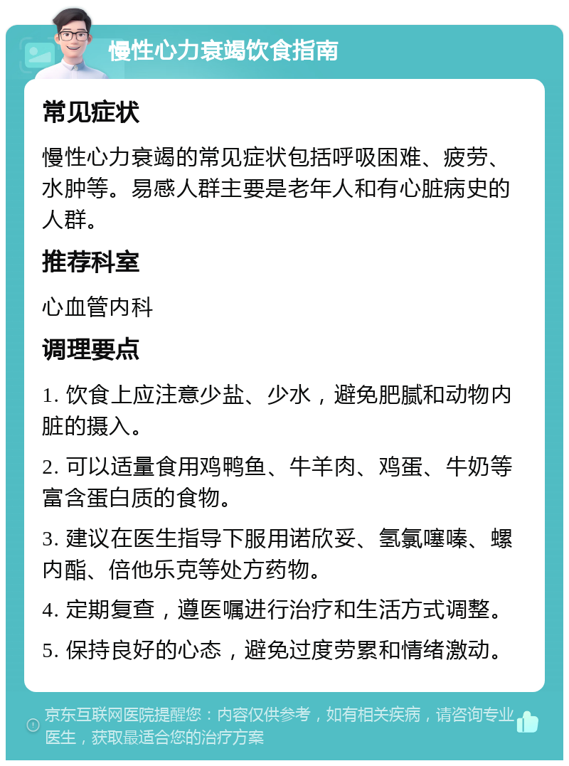 慢性心力衰竭饮食指南 常见症状 慢性心力衰竭的常见症状包括呼吸困难、疲劳、水肿等。易感人群主要是老年人和有心脏病史的人群。 推荐科室 心血管内科 调理要点 1. 饮食上应注意少盐、少水，避免肥腻和动物内脏的摄入。 2. 可以适量食用鸡鸭鱼、牛羊肉、鸡蛋、牛奶等富含蛋白质的食物。 3. 建议在医生指导下服用诺欣妥、氢氯噻嗪、螺内酯、倍他乐克等处方药物。 4. 定期复查，遵医嘱进行治疗和生活方式调整。 5. 保持良好的心态，避免过度劳累和情绪激动。