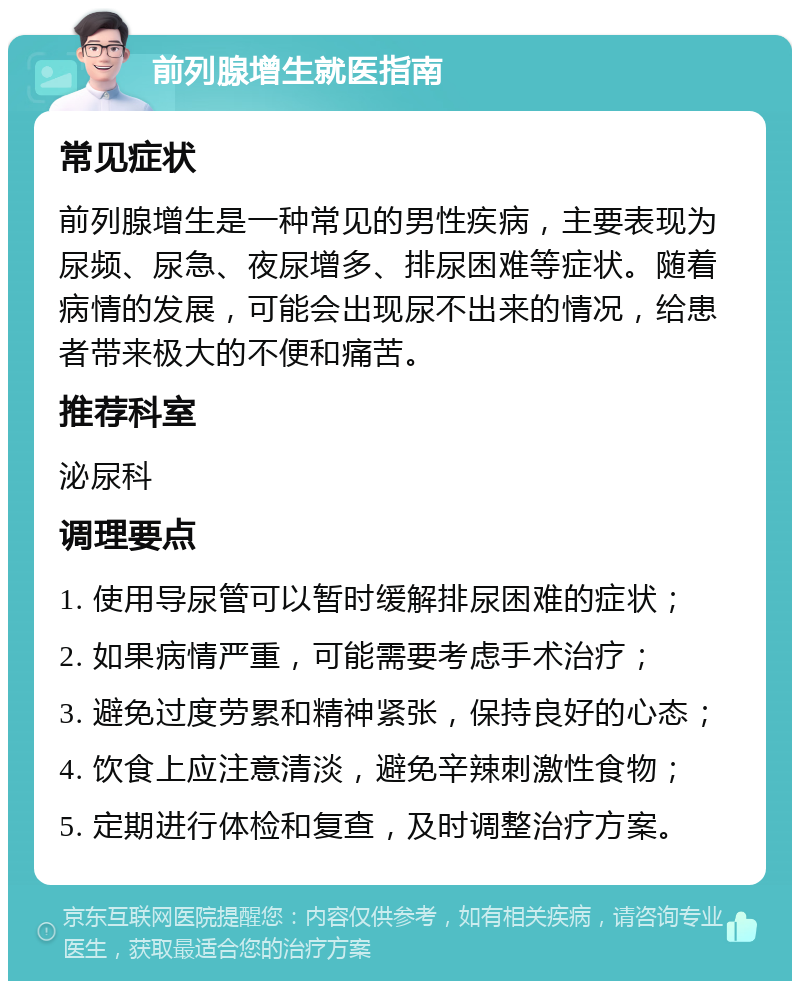 前列腺增生就医指南 常见症状 前列腺增生是一种常见的男性疾病，主要表现为尿频、尿急、夜尿增多、排尿困难等症状。随着病情的发展，可能会出现尿不出来的情况，给患者带来极大的不便和痛苦。 推荐科室 泌尿科 调理要点 1. 使用导尿管可以暂时缓解排尿困难的症状； 2. 如果病情严重，可能需要考虑手术治疗； 3. 避免过度劳累和精神紧张，保持良好的心态； 4. 饮食上应注意清淡，避免辛辣刺激性食物； 5. 定期进行体检和复查，及时调整治疗方案。