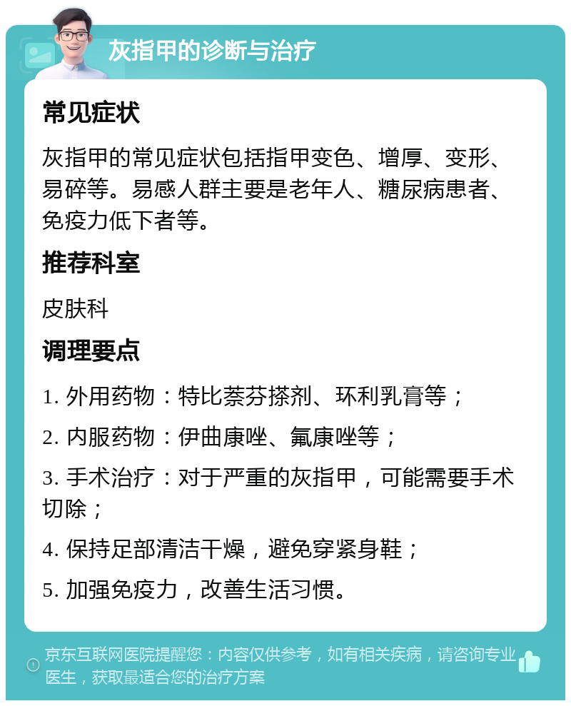 灰指甲的诊断与治疗 常见症状 灰指甲的常见症状包括指甲变色、增厚、变形、易碎等。易感人群主要是老年人、糖尿病患者、免疫力低下者等。 推荐科室 皮肤科 调理要点 1. 外用药物：特比萘芬搽剂、环利乳膏等； 2. 内服药物：伊曲康唑、氟康唑等； 3. 手术治疗：对于严重的灰指甲，可能需要手术切除； 4. 保持足部清洁干燥，避免穿紧身鞋； 5. 加强免疫力，改善生活习惯。