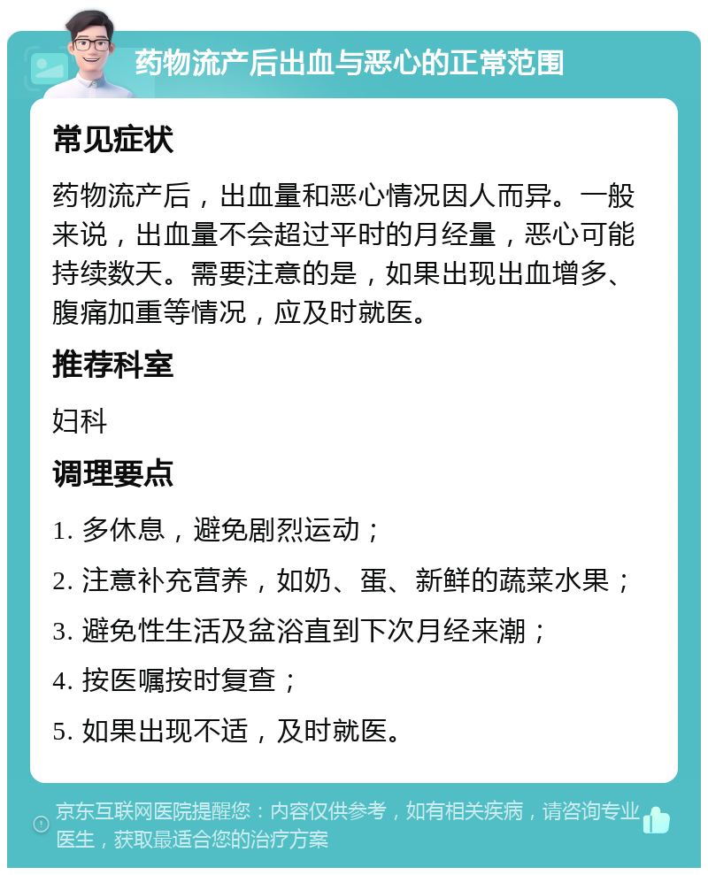 药物流产后出血与恶心的正常范围 常见症状 药物流产后，出血量和恶心情况因人而异。一般来说，出血量不会超过平时的月经量，恶心可能持续数天。需要注意的是，如果出现出血增多、腹痛加重等情况，应及时就医。 推荐科室 妇科 调理要点 1. 多休息，避免剧烈运动； 2. 注意补充营养，如奶、蛋、新鲜的蔬菜水果； 3. 避免性生活及盆浴直到下次月经来潮； 4. 按医嘱按时复查； 5. 如果出现不适，及时就医。