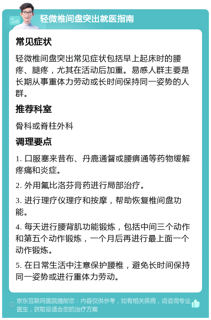 轻微椎间盘突出就医指南 常见症状 轻微椎间盘突出常见症状包括早上起床时的腰疼、腿疼，尤其在活动后加重。易感人群主要是长期从事重体力劳动或长时间保持同一姿势的人群。 推荐科室 骨科或脊柱外科 调理要点 1. 口服塞来昔布、丹鹿通督或腰痹通等药物缓解疼痛和炎症。 2. 外用氟比洛芬膏药进行局部治疗。 3. 进行理疗仪理疗和按摩，帮助恢复椎间盘功能。 4. 每天进行腰背肌功能锻炼，包括中间三个动作和第五个动作锻炼，一个月后再进行最上面一个动作锻炼。 5. 在日常生活中注意保护腰椎，避免长时间保持同一姿势或进行重体力劳动。