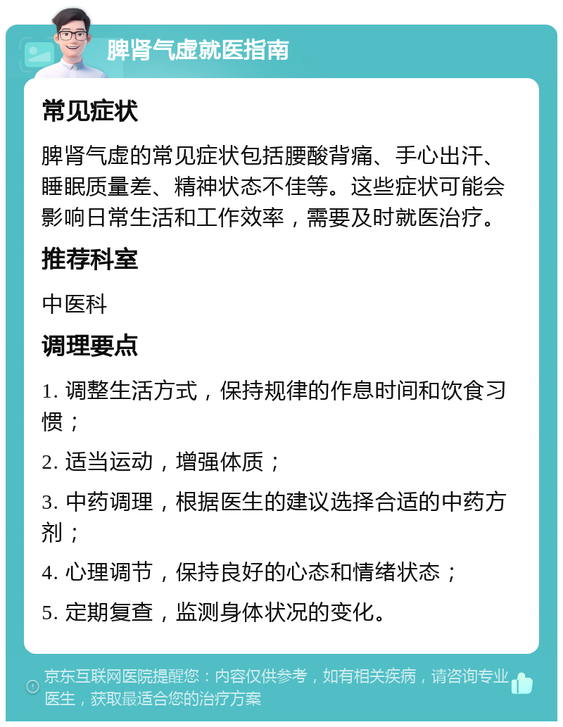 脾肾气虚就医指南 常见症状 脾肾气虚的常见症状包括腰酸背痛、手心出汗、睡眠质量差、精神状态不佳等。这些症状可能会影响日常生活和工作效率，需要及时就医治疗。 推荐科室 中医科 调理要点 1. 调整生活方式，保持规律的作息时间和饮食习惯； 2. 适当运动，增强体质； 3. 中药调理，根据医生的建议选择合适的中药方剂； 4. 心理调节，保持良好的心态和情绪状态； 5. 定期复查，监测身体状况的变化。