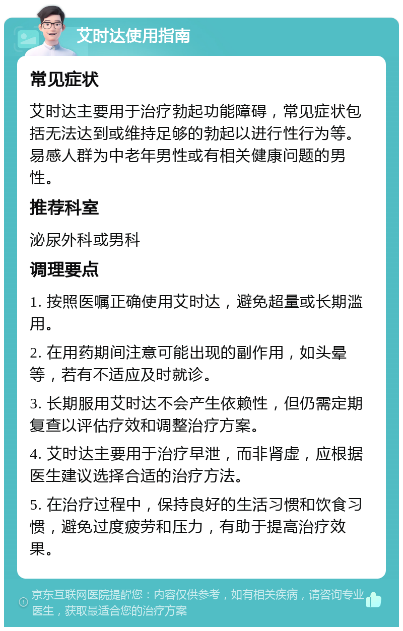 艾时达使用指南 常见症状 艾时达主要用于治疗勃起功能障碍，常见症状包括无法达到或维持足够的勃起以进行性行为等。易感人群为中老年男性或有相关健康问题的男性。 推荐科室 泌尿外科或男科 调理要点 1. 按照医嘱正确使用艾时达，避免超量或长期滥用。 2. 在用药期间注意可能出现的副作用，如头晕等，若有不适应及时就诊。 3. 长期服用艾时达不会产生依赖性，但仍需定期复查以评估疗效和调整治疗方案。 4. 艾时达主要用于治疗早泄，而非肾虚，应根据医生建议选择合适的治疗方法。 5. 在治疗过程中，保持良好的生活习惯和饮食习惯，避免过度疲劳和压力，有助于提高治疗效果。