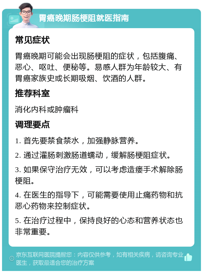 胃癌晚期肠梗阻就医指南 常见症状 胃癌晚期可能会出现肠梗阻的症状，包括腹痛、恶心、呕吐、便秘等。易感人群为年龄较大、有胃癌家族史或长期吸烟、饮酒的人群。 推荐科室 消化内科或肿瘤科 调理要点 1. 首先要禁食禁水，加强静脉营养。 2. 通过灌肠刺激肠道蠕动，缓解肠梗阻症状。 3. 如果保守治疗无效，可以考虑造瘘手术解除肠梗阻。 4. 在医生的指导下，可能需要使用止痛药物和抗恶心药物来控制症状。 5. 在治疗过程中，保持良好的心态和营养状态也非常重要。