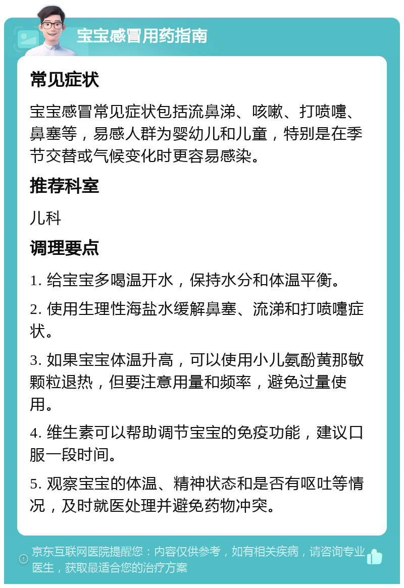 宝宝感冒用药指南 常见症状 宝宝感冒常见症状包括流鼻涕、咳嗽、打喷嚏、鼻塞等，易感人群为婴幼儿和儿童，特别是在季节交替或气候变化时更容易感染。 推荐科室 儿科 调理要点 1. 给宝宝多喝温开水，保持水分和体温平衡。 2. 使用生理性海盐水缓解鼻塞、流涕和打喷嚏症状。 3. 如果宝宝体温升高，可以使用小儿氨酚黄那敏颗粒退热，但要注意用量和频率，避免过量使用。 4. 维生素可以帮助调节宝宝的免疫功能，建议口服一段时间。 5. 观察宝宝的体温、精神状态和是否有呕吐等情况，及时就医处理并避免药物冲突。