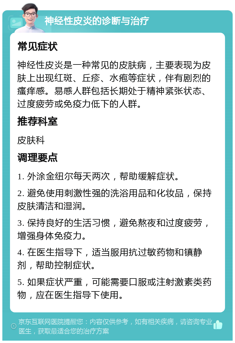 神经性皮炎的诊断与治疗 常见症状 神经性皮炎是一种常见的皮肤病，主要表现为皮肤上出现红斑、丘疹、水疱等症状，伴有剧烈的瘙痒感。易感人群包括长期处于精神紧张状态、过度疲劳或免疫力低下的人群。 推荐科室 皮肤科 调理要点 1. 外涂金纽尔每天两次，帮助缓解症状。 2. 避免使用刺激性强的洗浴用品和化妆品，保持皮肤清洁和湿润。 3. 保持良好的生活习惯，避免熬夜和过度疲劳，增强身体免疫力。 4. 在医生指导下，适当服用抗过敏药物和镇静剂，帮助控制症状。 5. 如果症状严重，可能需要口服或注射激素类药物，应在医生指导下使用。