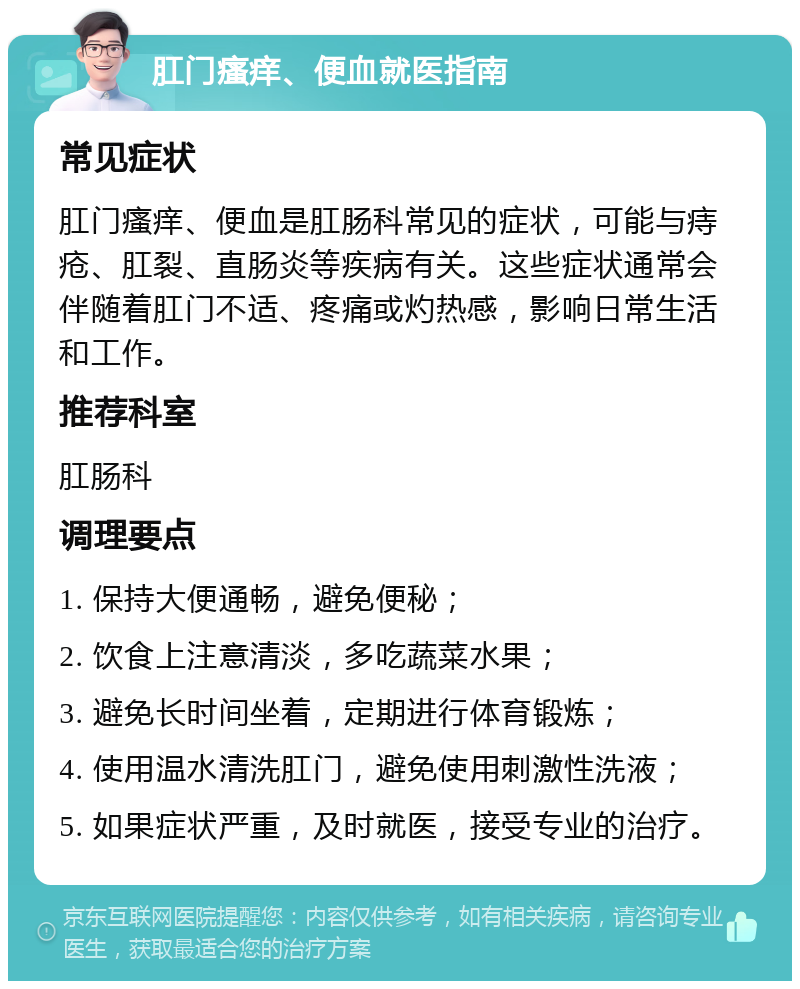 肛门瘙痒、便血就医指南 常见症状 肛门瘙痒、便血是肛肠科常见的症状，可能与痔疮、肛裂、直肠炎等疾病有关。这些症状通常会伴随着肛门不适、疼痛或灼热感，影响日常生活和工作。 推荐科室 肛肠科 调理要点 1. 保持大便通畅，避免便秘； 2. 饮食上注意清淡，多吃蔬菜水果； 3. 避免长时间坐着，定期进行体育锻炼； 4. 使用温水清洗肛门，避免使用刺激性洗液； 5. 如果症状严重，及时就医，接受专业的治疗。