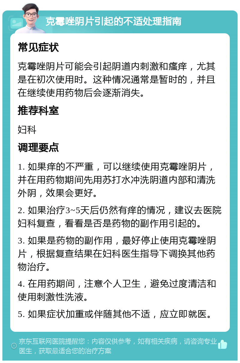 克霉唑阴片引起的不适处理指南 常见症状 克霉唑阴片可能会引起阴道内刺激和瘙痒，尤其是在初次使用时。这种情况通常是暂时的，并且在继续使用药物后会逐渐消失。 推荐科室 妇科 调理要点 1. 如果痒的不严重，可以继续使用克霉唑阴片，并在用药物期间先用苏打水冲洗阴道内部和清洗外阴，效果会更好。 2. 如果治疗3~5天后仍然有痒的情况，建议去医院妇科复查，看看是否是药物的副作用引起的。 3. 如果是药物的副作用，最好停止使用克霉唑阴片，根据复查结果在妇科医生指导下调换其他药物治疗。 4. 在用药期间，注意个人卫生，避免过度清洁和使用刺激性洗液。 5. 如果症状加重或伴随其他不适，应立即就医。