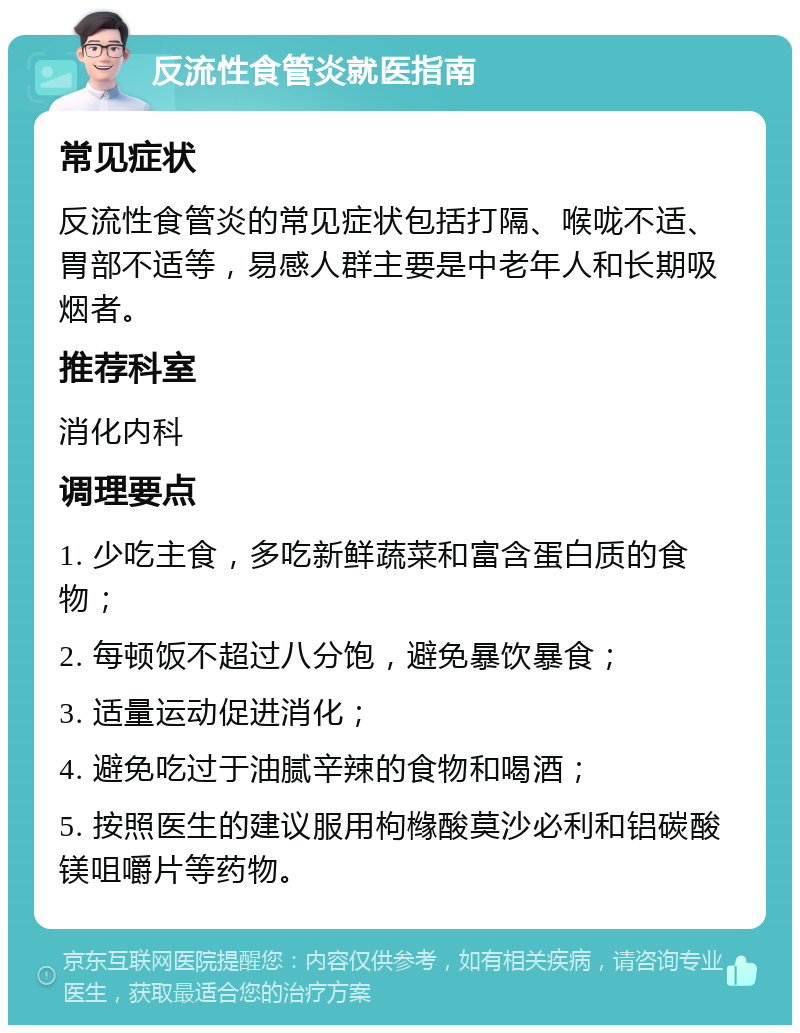 反流性食管炎就医指南 常见症状 反流性食管炎的常见症状包括打隔、喉咙不适、胃部不适等，易感人群主要是中老年人和长期吸烟者。 推荐科室 消化内科 调理要点 1. 少吃主食，多吃新鲜蔬菜和富含蛋白质的食物； 2. 每顿饭不超过八分饱，避免暴饮暴食； 3. 适量运动促进消化； 4. 避免吃过于油腻辛辣的食物和喝酒； 5. 按照医生的建议服用枸橼酸莫沙必利和铝碳酸镁咀嚼片等药物。