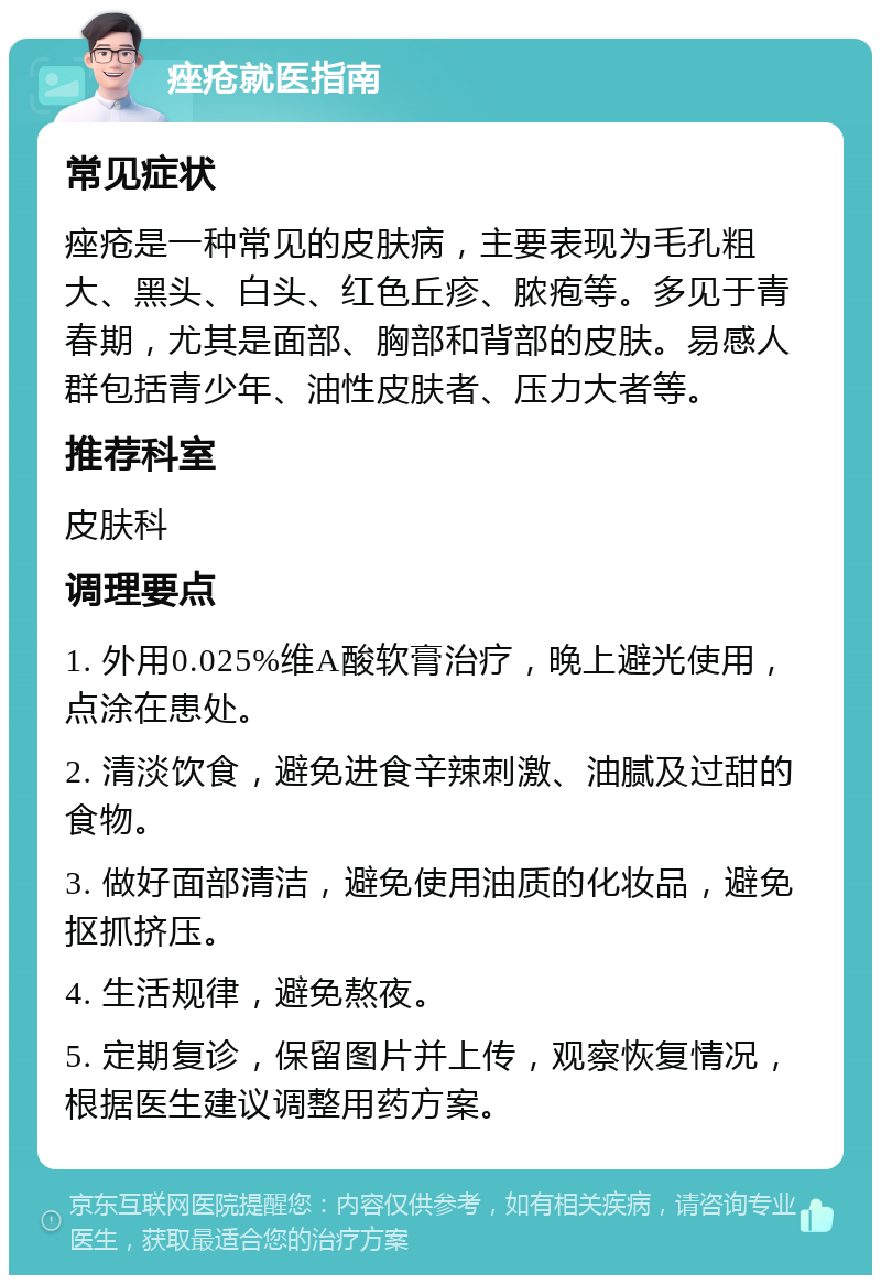 痤疮就医指南 常见症状 痤疮是一种常见的皮肤病，主要表现为毛孔粗大、黑头、白头、红色丘疹、脓疱等。多见于青春期，尤其是面部、胸部和背部的皮肤。易感人群包括青少年、油性皮肤者、压力大者等。 推荐科室 皮肤科 调理要点 1. 外用0.025%维A酸软膏治疗，晚上避光使用，点涂在患处。 2. 清淡饮食，避免进食辛辣刺激、油腻及过甜的食物。 3. 做好面部清洁，避免使用油质的化妆品，避免抠抓挤压。 4. 生活规律，避免熬夜。 5. 定期复诊，保留图片并上传，观察恢复情况，根据医生建议调整用药方案。