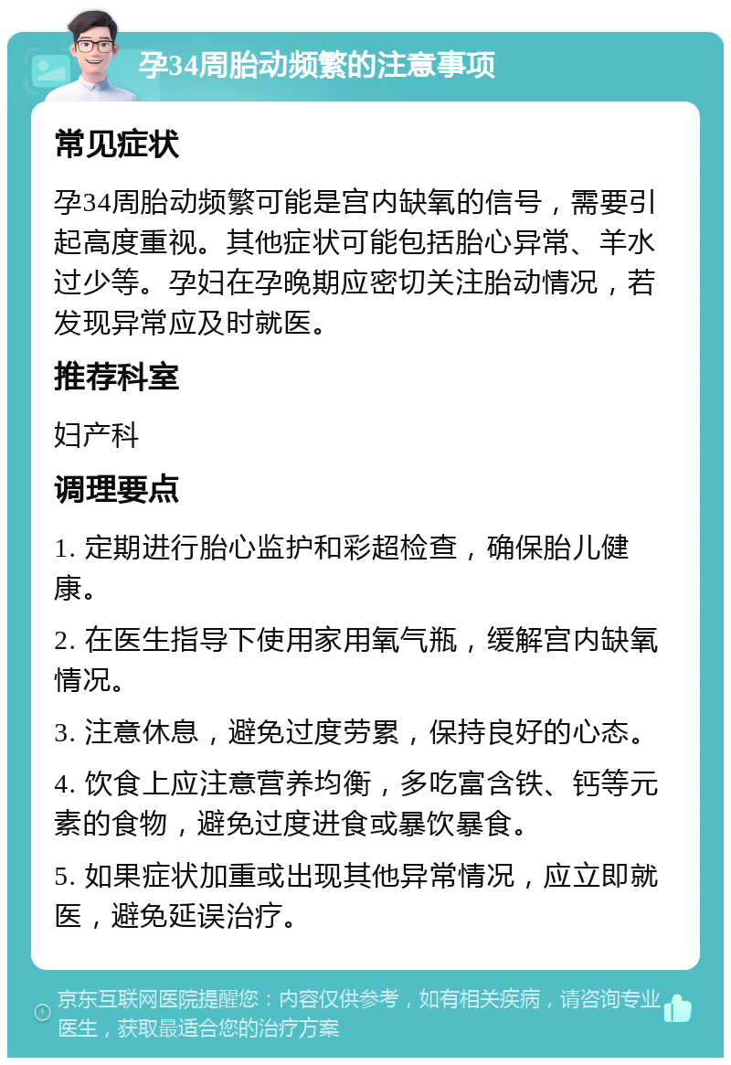 孕34周胎动频繁的注意事项 常见症状 孕34周胎动频繁可能是宫内缺氧的信号，需要引起高度重视。其他症状可能包括胎心异常、羊水过少等。孕妇在孕晚期应密切关注胎动情况，若发现异常应及时就医。 推荐科室 妇产科 调理要点 1. 定期进行胎心监护和彩超检查，确保胎儿健康。 2. 在医生指导下使用家用氧气瓶，缓解宫内缺氧情况。 3. 注意休息，避免过度劳累，保持良好的心态。 4. 饮食上应注意营养均衡，多吃富含铁、钙等元素的食物，避免过度进食或暴饮暴食。 5. 如果症状加重或出现其他异常情况，应立即就医，避免延误治疗。