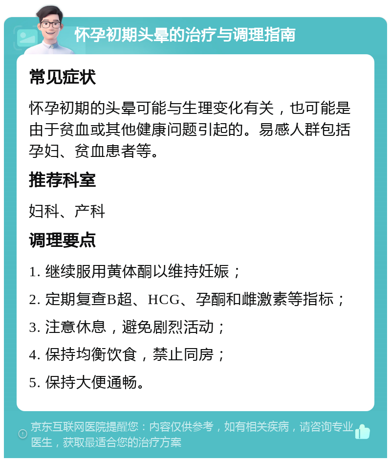 怀孕初期头晕的治疗与调理指南 常见症状 怀孕初期的头晕可能与生理变化有关，也可能是由于贫血或其他健康问题引起的。易感人群包括孕妇、贫血患者等。 推荐科室 妇科、产科 调理要点 1. 继续服用黄体酮以维持妊娠； 2. 定期复查B超、HCG、孕酮和雌激素等指标； 3. 注意休息，避免剧烈活动； 4. 保持均衡饮食，禁止同房； 5. 保持大便通畅。