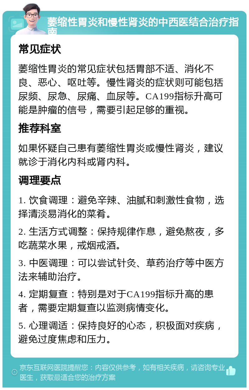 萎缩性胃炎和慢性肾炎的中西医结合治疗指南 常见症状 萎缩性胃炎的常见症状包括胃部不适、消化不良、恶心、呕吐等。慢性肾炎的症状则可能包括尿频、尿急、尿痛、血尿等。CA199指标升高可能是肿瘤的信号，需要引起足够的重视。 推荐科室 如果怀疑自己患有萎缩性胃炎或慢性肾炎，建议就诊于消化内科或肾内科。 调理要点 1. 饮食调理：避免辛辣、油腻和刺激性食物，选择清淡易消化的菜肴。 2. 生活方式调整：保持规律作息，避免熬夜，多吃蔬菜水果，戒烟戒酒。 3. 中医调理：可以尝试针灸、草药治疗等中医方法来辅助治疗。 4. 定期复查：特别是对于CA199指标升高的患者，需要定期复查以监测病情变化。 5. 心理调适：保持良好的心态，积极面对疾病，避免过度焦虑和压力。