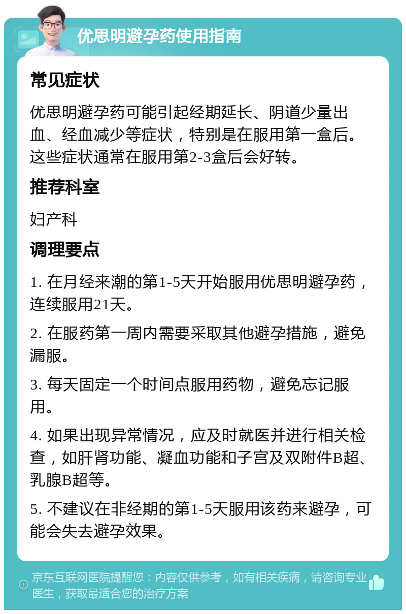 优思明避孕药使用指南 常见症状 优思明避孕药可能引起经期延长、阴道少量出血、经血减少等症状，特别是在服用第一盒后。这些症状通常在服用第2-3盒后会好转。 推荐科室 妇产科 调理要点 1. 在月经来潮的第1-5天开始服用优思明避孕药，连续服用21天。 2. 在服药第一周内需要采取其他避孕措施，避免漏服。 3. 每天固定一个时间点服用药物，避免忘记服用。 4. 如果出现异常情况，应及时就医并进行相关检查，如肝肾功能、凝血功能和子宫及双附件B超、乳腺B超等。 5. 不建议在非经期的第1-5天服用该药来避孕，可能会失去避孕效果。