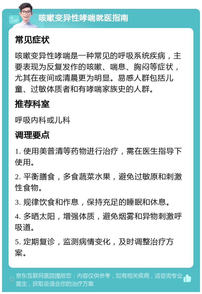 咳嗽变异性哮喘就医指南 常见症状 咳嗽变异性哮喘是一种常见的呼吸系统疾病，主要表现为反复发作的咳嗽、喘息、胸闷等症状，尤其在夜间或清晨更为明显。易感人群包括儿童、过敏体质者和有哮喘家族史的人群。 推荐科室 呼吸内科或儿科 调理要点 1. 使用美普清等药物进行治疗，需在医生指导下使用。 2. 平衡膳食，多食蔬菜水果，避免过敏原和刺激性食物。 3. 规律饮食和作息，保持充足的睡眠和休息。 4. 多晒太阳，增强体质，避免烟雾和异物刺激呼吸道。 5. 定期复诊，监测病情变化，及时调整治疗方案。