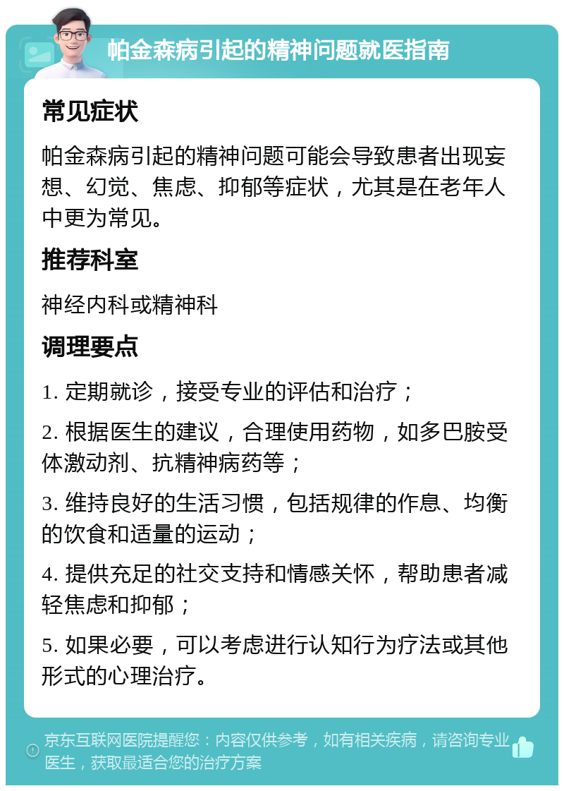 帕金森病引起的精神问题就医指南 常见症状 帕金森病引起的精神问题可能会导致患者出现妄想、幻觉、焦虑、抑郁等症状，尤其是在老年人中更为常见。 推荐科室 神经内科或精神科 调理要点 1. 定期就诊，接受专业的评估和治疗； 2. 根据医生的建议，合理使用药物，如多巴胺受体激动剂、抗精神病药等； 3. 维持良好的生活习惯，包括规律的作息、均衡的饮食和适量的运动； 4. 提供充足的社交支持和情感关怀，帮助患者减轻焦虑和抑郁； 5. 如果必要，可以考虑进行认知行为疗法或其他形式的心理治疗。