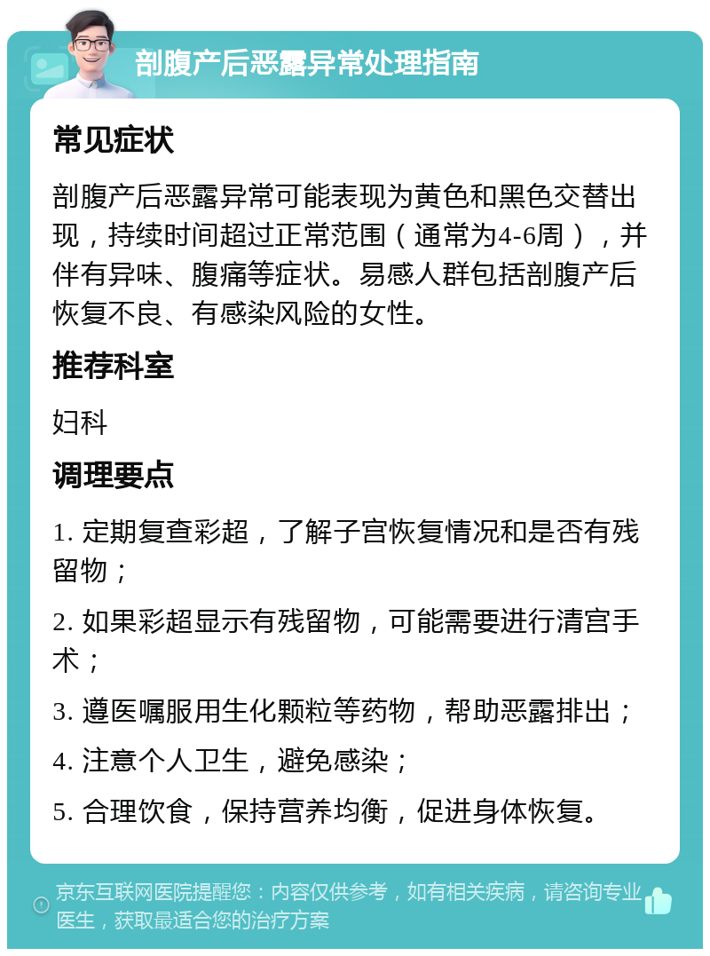 剖腹产后恶露异常处理指南 常见症状 剖腹产后恶露异常可能表现为黄色和黑色交替出现，持续时间超过正常范围（通常为4-6周），并伴有异味、腹痛等症状。易感人群包括剖腹产后恢复不良、有感染风险的女性。 推荐科室 妇科 调理要点 1. 定期复查彩超，了解子宫恢复情况和是否有残留物； 2. 如果彩超显示有残留物，可能需要进行清宫手术； 3. 遵医嘱服用生化颗粒等药物，帮助恶露排出； 4. 注意个人卫生，避免感染； 5. 合理饮食，保持营养均衡，促进身体恢复。