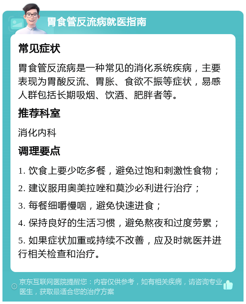 胃食管反流病就医指南 常见症状 胃食管反流病是一种常见的消化系统疾病，主要表现为胃酸反流、胃胀、食欲不振等症状，易感人群包括长期吸烟、饮酒、肥胖者等。 推荐科室 消化内科 调理要点 1. 饮食上要少吃多餐，避免过饱和刺激性食物； 2. 建议服用奥美拉唑和莫沙必利进行治疗； 3. 每餐细嚼慢咽，避免快速进食； 4. 保持良好的生活习惯，避免熬夜和过度劳累； 5. 如果症状加重或持续不改善，应及时就医并进行相关检查和治疗。