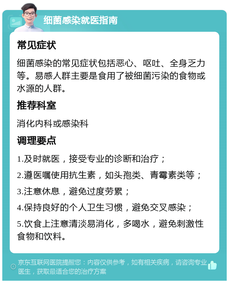 细菌感染就医指南 常见症状 细菌感染的常见症状包括恶心、呕吐、全身乏力等。易感人群主要是食用了被细菌污染的食物或水源的人群。 推荐科室 消化内科或感染科 调理要点 1.及时就医，接受专业的诊断和治疗； 2.遵医嘱使用抗生素，如头孢类、青霉素类等； 3.注意休息，避免过度劳累； 4.保持良好的个人卫生习惯，避免交叉感染； 5.饮食上注意清淡易消化，多喝水，避免刺激性食物和饮料。