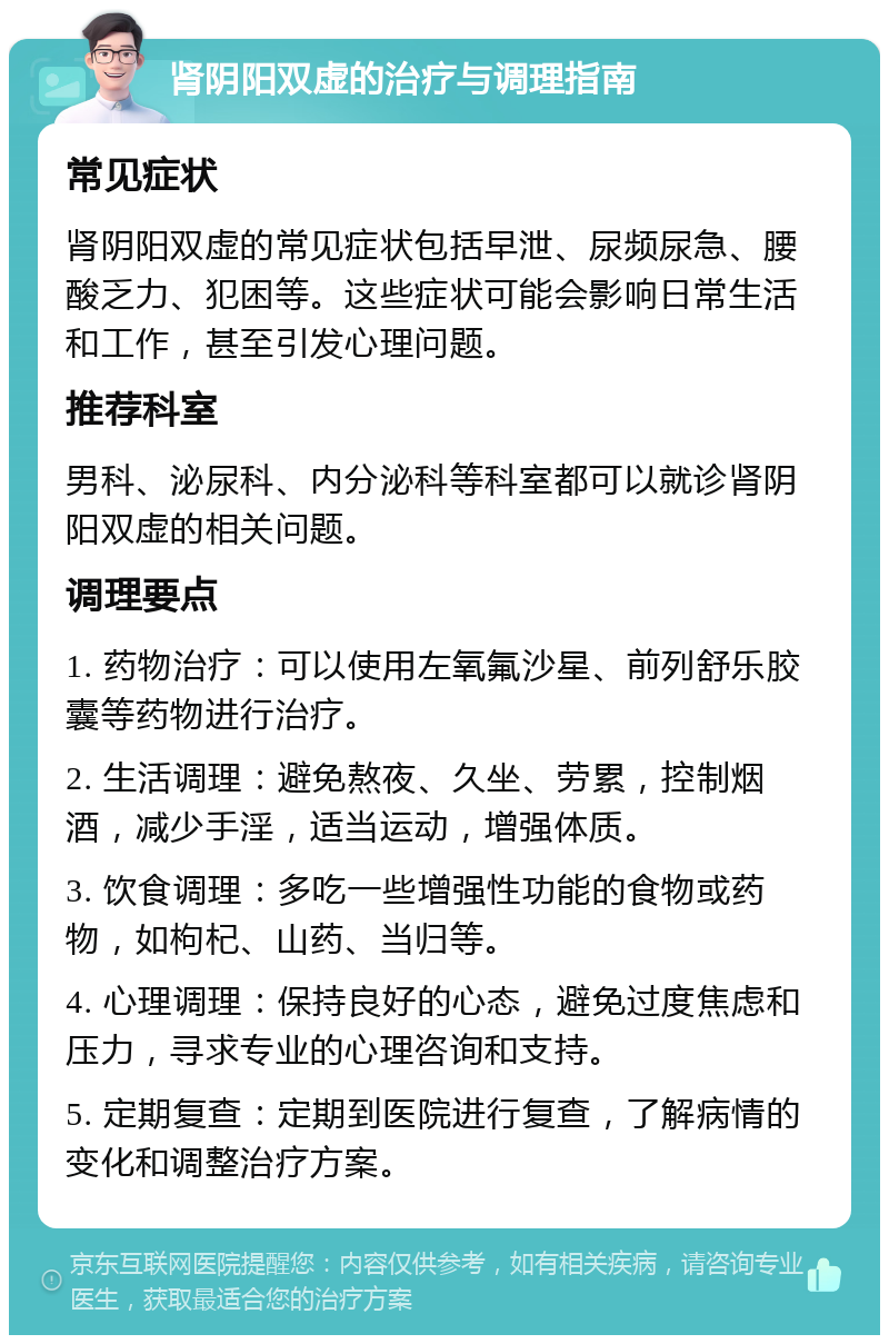 肾阴阳双虚的治疗与调理指南 常见症状 肾阴阳双虚的常见症状包括早泄、尿频尿急、腰酸乏力、犯困等。这些症状可能会影响日常生活和工作，甚至引发心理问题。 推荐科室 男科、泌尿科、内分泌科等科室都可以就诊肾阴阳双虚的相关问题。 调理要点 1. 药物治疗：可以使用左氧氟沙星、前列舒乐胶囊等药物进行治疗。 2. 生活调理：避免熬夜、久坐、劳累，控制烟酒，减少手淫，适当运动，增强体质。 3. 饮食调理：多吃一些增强性功能的食物或药物，如枸杞、山药、当归等。 4. 心理调理：保持良好的心态，避免过度焦虑和压力，寻求专业的心理咨询和支持。 5. 定期复查：定期到医院进行复查，了解病情的变化和调整治疗方案。