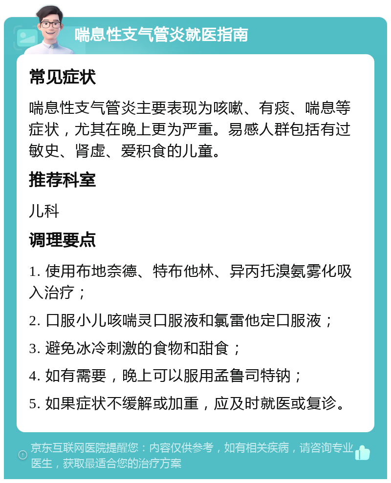 喘息性支气管炎就医指南 常见症状 喘息性支气管炎主要表现为咳嗽、有痰、喘息等症状，尤其在晚上更为严重。易感人群包括有过敏史、肾虚、爱积食的儿童。 推荐科室 儿科 调理要点 1. 使用布地奈德、特布他林、异丙托溴氨雾化吸入治疗； 2. 口服小儿咳喘灵口服液和氯雷他定口服液； 3. 避免冰冷刺激的食物和甜食； 4. 如有需要，晚上可以服用孟鲁司特钠； 5. 如果症状不缓解或加重，应及时就医或复诊。