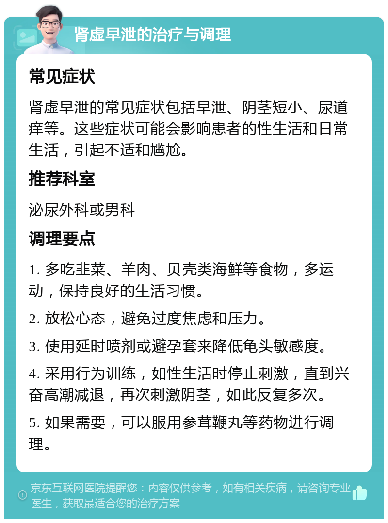 肾虚早泄的治疗与调理 常见症状 肾虚早泄的常见症状包括早泄、阴茎短小、尿道痒等。这些症状可能会影响患者的性生活和日常生活，引起不适和尴尬。 推荐科室 泌尿外科或男科 调理要点 1. 多吃韭菜、羊肉、贝壳类海鲜等食物，多运动，保持良好的生活习惯。 2. 放松心态，避免过度焦虑和压力。 3. 使用延时喷剂或避孕套来降低龟头敏感度。 4. 采用行为训练，如性生活时停止刺激，直到兴奋高潮减退，再次刺激阴茎，如此反复多次。 5. 如果需要，可以服用参茸鞭丸等药物进行调理。