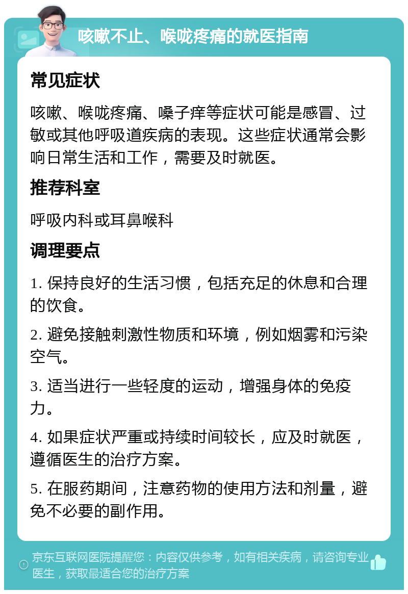 咳嗽不止、喉咙疼痛的就医指南 常见症状 咳嗽、喉咙疼痛、嗓子痒等症状可能是感冒、过敏或其他呼吸道疾病的表现。这些症状通常会影响日常生活和工作，需要及时就医。 推荐科室 呼吸内科或耳鼻喉科 调理要点 1. 保持良好的生活习惯，包括充足的休息和合理的饮食。 2. 避免接触刺激性物质和环境，例如烟雾和污染空气。 3. 适当进行一些轻度的运动，增强身体的免疫力。 4. 如果症状严重或持续时间较长，应及时就医，遵循医生的治疗方案。 5. 在服药期间，注意药物的使用方法和剂量，避免不必要的副作用。