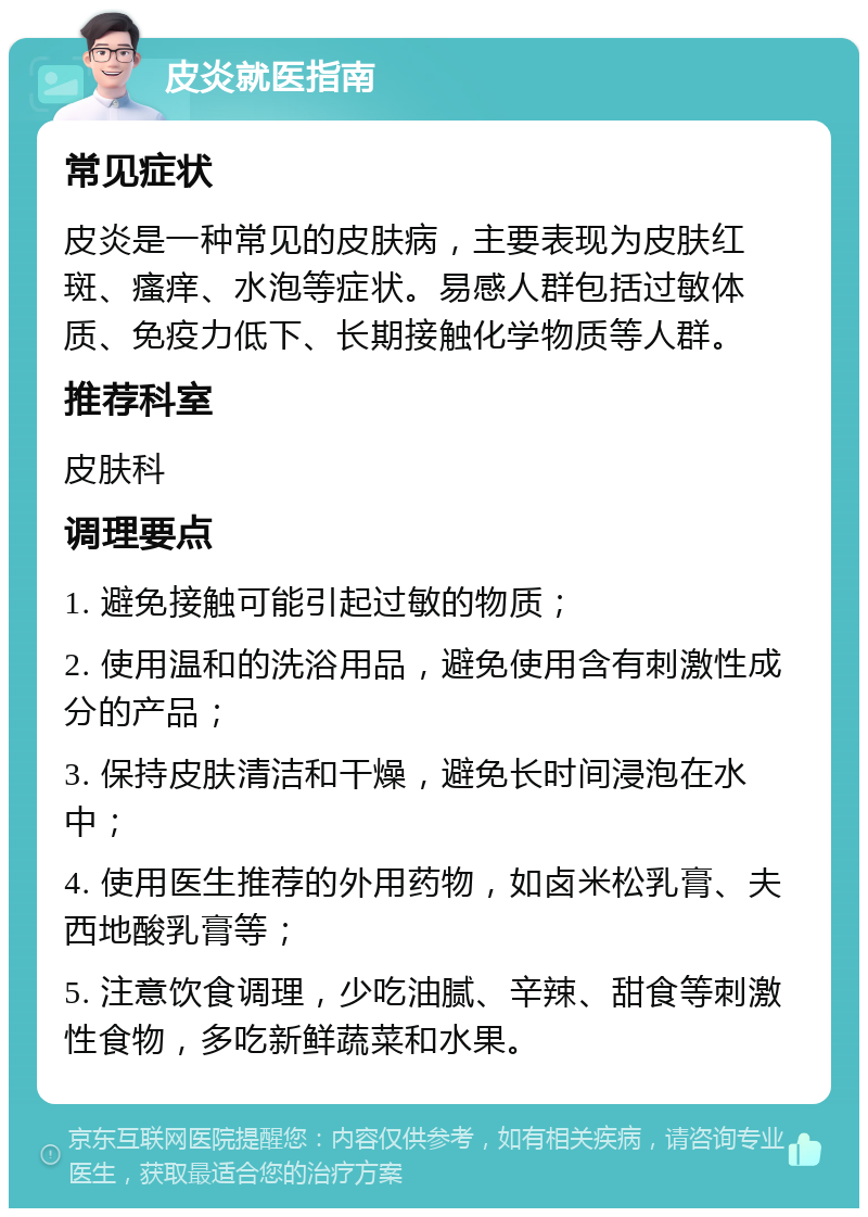 皮炎就医指南 常见症状 皮炎是一种常见的皮肤病，主要表现为皮肤红斑、瘙痒、水泡等症状。易感人群包括过敏体质、免疫力低下、长期接触化学物质等人群。 推荐科室 皮肤科 调理要点 1. 避免接触可能引起过敏的物质； 2. 使用温和的洗浴用品，避免使用含有刺激性成分的产品； 3. 保持皮肤清洁和干燥，避免长时间浸泡在水中； 4. 使用医生推荐的外用药物，如卤米松乳膏、夫西地酸乳膏等； 5. 注意饮食调理，少吃油腻、辛辣、甜食等刺激性食物，多吃新鲜蔬菜和水果。