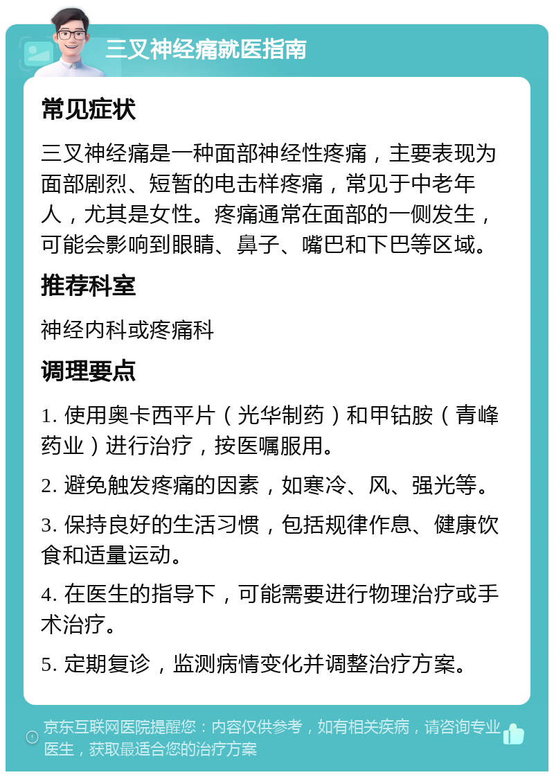 三叉神经痛就医指南 常见症状 三叉神经痛是一种面部神经性疼痛，主要表现为面部剧烈、短暂的电击样疼痛，常见于中老年人，尤其是女性。疼痛通常在面部的一侧发生，可能会影响到眼睛、鼻子、嘴巴和下巴等区域。 推荐科室 神经内科或疼痛科 调理要点 1. 使用奥卡西平片（光华制药）和甲钴胺（青峰药业）进行治疗，按医嘱服用。 2. 避免触发疼痛的因素，如寒冷、风、强光等。 3. 保持良好的生活习惯，包括规律作息、健康饮食和适量运动。 4. 在医生的指导下，可能需要进行物理治疗或手术治疗。 5. 定期复诊，监测病情变化并调整治疗方案。