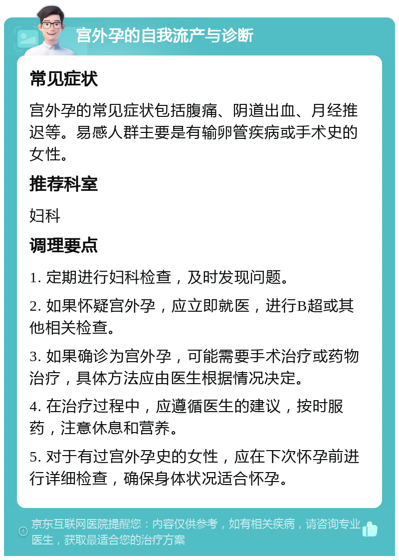 宫外孕的自我流产与诊断 常见症状 宫外孕的常见症状包括腹痛、阴道出血、月经推迟等。易感人群主要是有输卵管疾病或手术史的女性。 推荐科室 妇科 调理要点 1. 定期进行妇科检查，及时发现问题。 2. 如果怀疑宫外孕，应立即就医，进行B超或其他相关检查。 3. 如果确诊为宫外孕，可能需要手术治疗或药物治疗，具体方法应由医生根据情况决定。 4. 在治疗过程中，应遵循医生的建议，按时服药，注意休息和营养。 5. 对于有过宫外孕史的女性，应在下次怀孕前进行详细检查，确保身体状况适合怀孕。