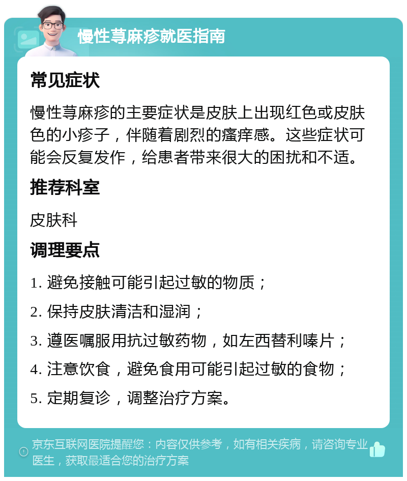 慢性荨麻疹就医指南 常见症状 慢性荨麻疹的主要症状是皮肤上出现红色或皮肤色的小疹子，伴随着剧烈的瘙痒感。这些症状可能会反复发作，给患者带来很大的困扰和不适。 推荐科室 皮肤科 调理要点 1. 避免接触可能引起过敏的物质； 2. 保持皮肤清洁和湿润； 3. 遵医嘱服用抗过敏药物，如左西替利嗪片； 4. 注意饮食，避免食用可能引起过敏的食物； 5. 定期复诊，调整治疗方案。