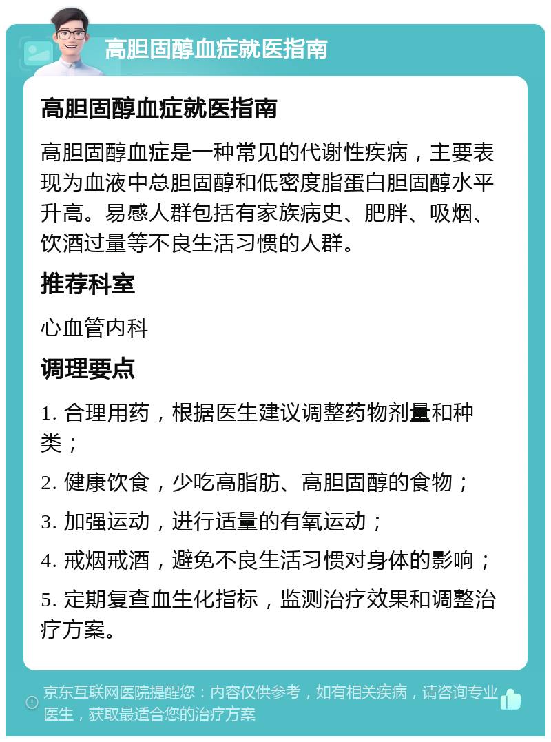 高胆固醇血症就医指南 高胆固醇血症就医指南 高胆固醇血症是一种常见的代谢性疾病，主要表现为血液中总胆固醇和低密度脂蛋白胆固醇水平升高。易感人群包括有家族病史、肥胖、吸烟、饮酒过量等不良生活习惯的人群。 推荐科室 心血管内科 调理要点 1. 合理用药，根据医生建议调整药物剂量和种类； 2. 健康饮食，少吃高脂肪、高胆固醇的食物； 3. 加强运动，进行适量的有氧运动； 4. 戒烟戒酒，避免不良生活习惯对身体的影响； 5. 定期复查血生化指标，监测治疗效果和调整治疗方案。