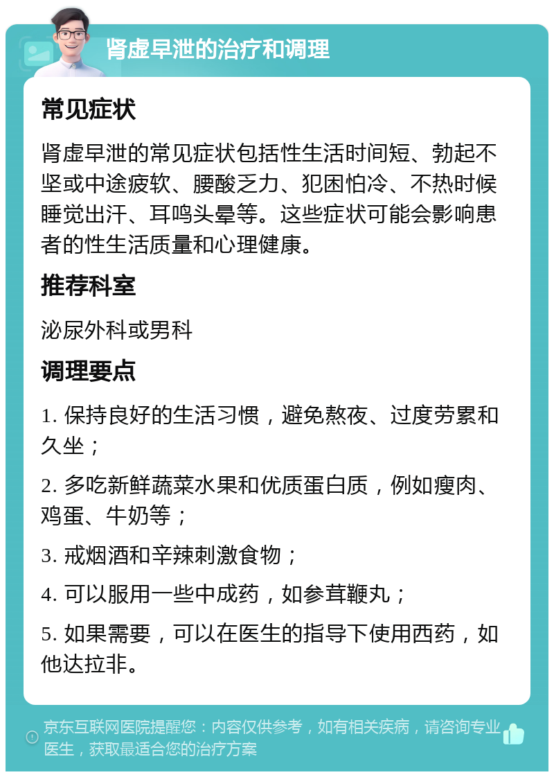 肾虚早泄的治疗和调理 常见症状 肾虚早泄的常见症状包括性生活时间短、勃起不坚或中途疲软、腰酸乏力、犯困怕冷、不热时候睡觉出汗、耳鸣头晕等。这些症状可能会影响患者的性生活质量和心理健康。 推荐科室 泌尿外科或男科 调理要点 1. 保持良好的生活习惯，避免熬夜、过度劳累和久坐； 2. 多吃新鲜蔬菜水果和优质蛋白质，例如瘦肉、鸡蛋、牛奶等； 3. 戒烟酒和辛辣刺激食物； 4. 可以服用一些中成药，如参茸鞭丸； 5. 如果需要，可以在医生的指导下使用西药，如他达拉非。