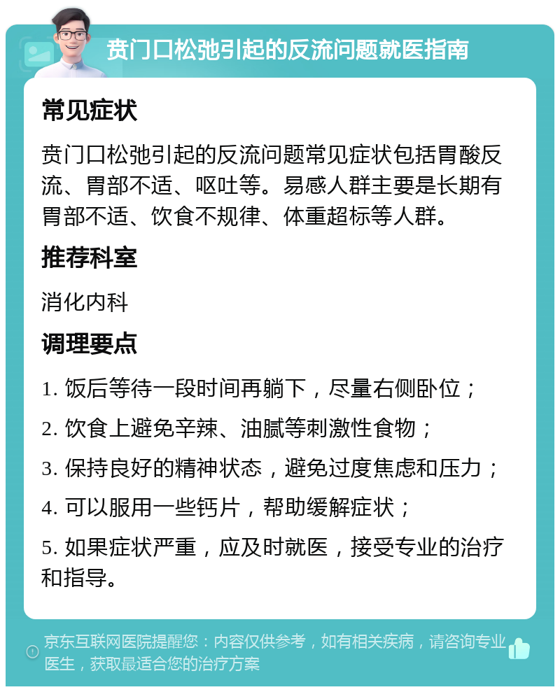 贲门口松弛引起的反流问题就医指南 常见症状 贲门口松弛引起的反流问题常见症状包括胃酸反流、胃部不适、呕吐等。易感人群主要是长期有胃部不适、饮食不规律、体重超标等人群。 推荐科室 消化内科 调理要点 1. 饭后等待一段时间再躺下，尽量右侧卧位； 2. 饮食上避免辛辣、油腻等刺激性食物； 3. 保持良好的精神状态，避免过度焦虑和压力； 4. 可以服用一些钙片，帮助缓解症状； 5. 如果症状严重，应及时就医，接受专业的治疗和指导。