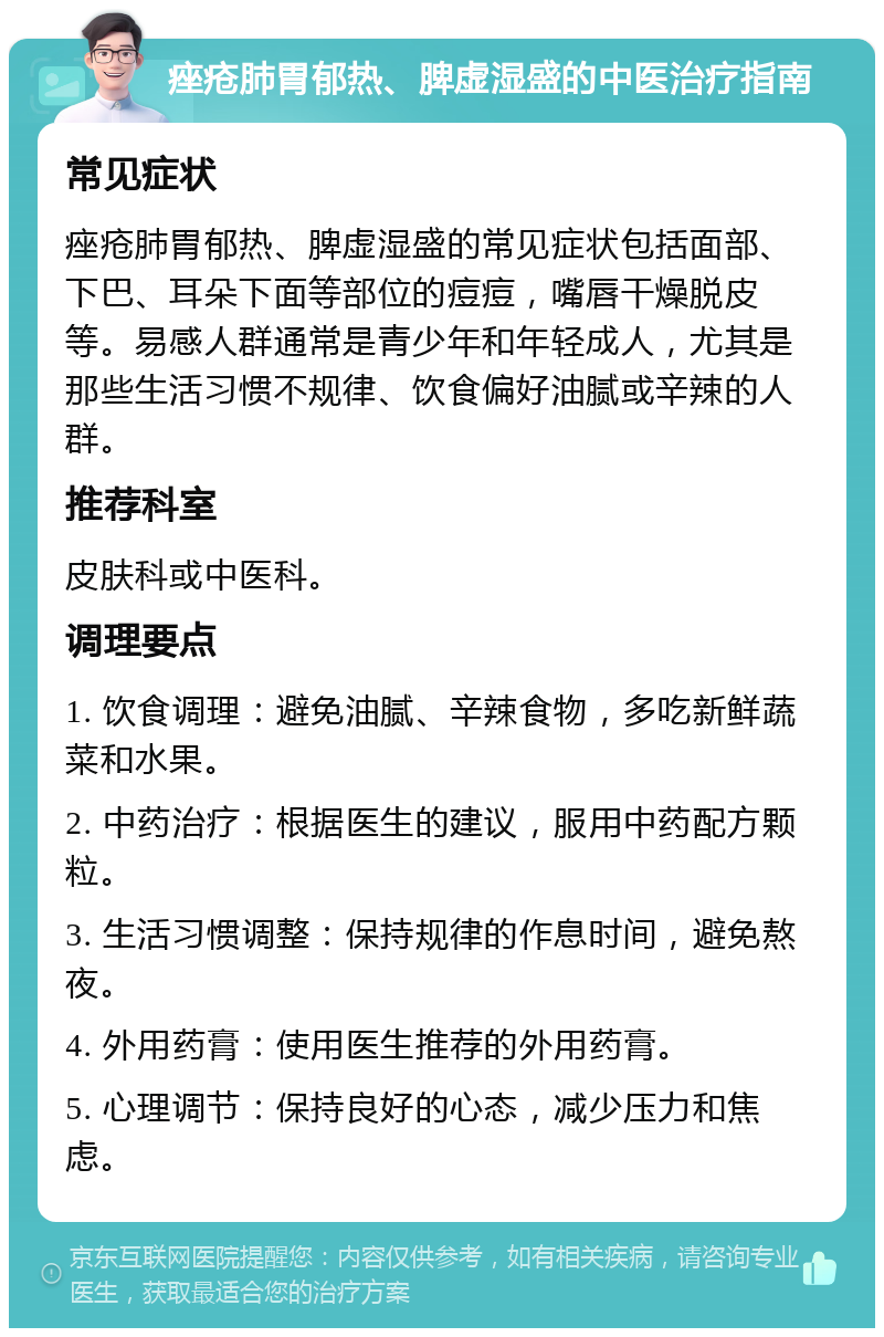 痤疮肺胃郁热、脾虚湿盛的中医治疗指南 常见症状 痤疮肺胃郁热、脾虚湿盛的常见症状包括面部、下巴、耳朵下面等部位的痘痘，嘴唇干燥脱皮等。易感人群通常是青少年和年轻成人，尤其是那些生活习惯不规律、饮食偏好油腻或辛辣的人群。 推荐科室 皮肤科或中医科。 调理要点 1. 饮食调理：避免油腻、辛辣食物，多吃新鲜蔬菜和水果。 2. 中药治疗：根据医生的建议，服用中药配方颗粒。 3. 生活习惯调整：保持规律的作息时间，避免熬夜。 4. 外用药膏：使用医生推荐的外用药膏。 5. 心理调节：保持良好的心态，减少压力和焦虑。