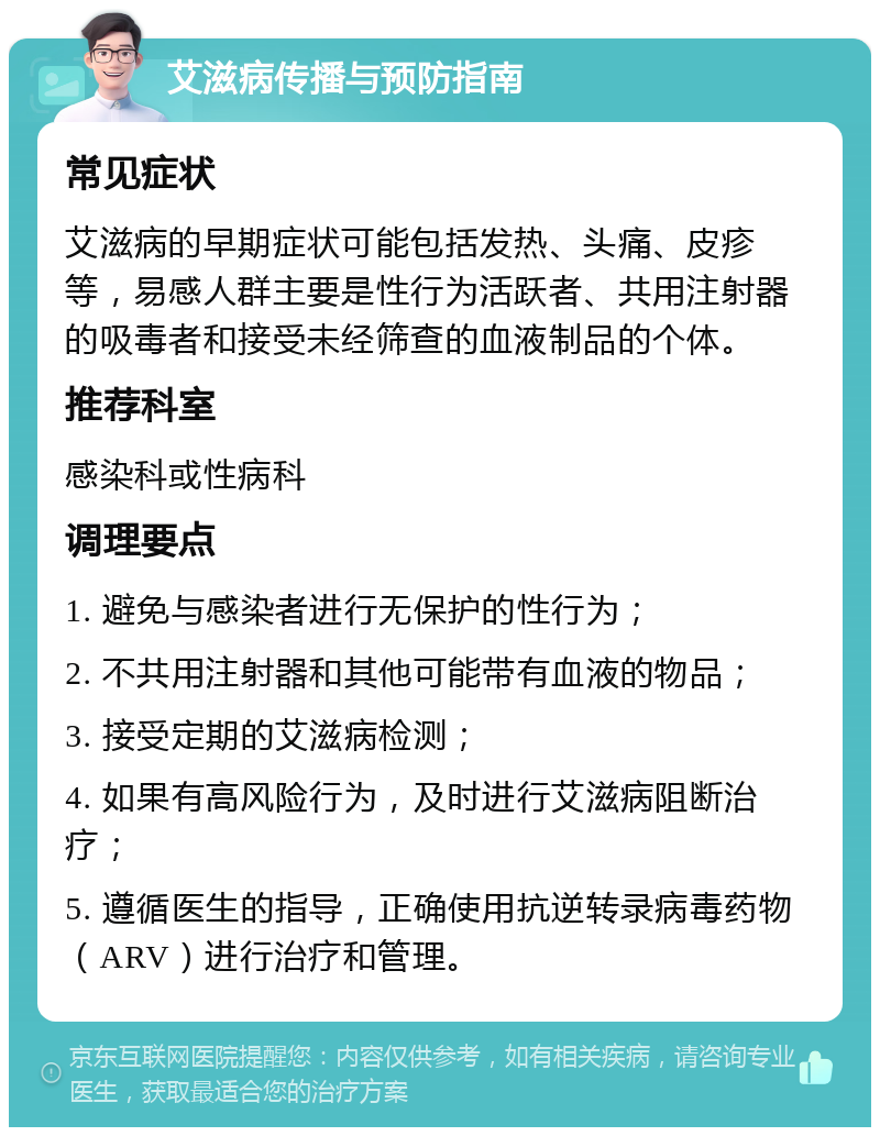 艾滋病传播与预防指南 常见症状 艾滋病的早期症状可能包括发热、头痛、皮疹等，易感人群主要是性行为活跃者、共用注射器的吸毒者和接受未经筛查的血液制品的个体。 推荐科室 感染科或性病科 调理要点 1. 避免与感染者进行无保护的性行为； 2. 不共用注射器和其他可能带有血液的物品； 3. 接受定期的艾滋病检测； 4. 如果有高风险行为，及时进行艾滋病阻断治疗； 5. 遵循医生的指导，正确使用抗逆转录病毒药物（ARV）进行治疗和管理。