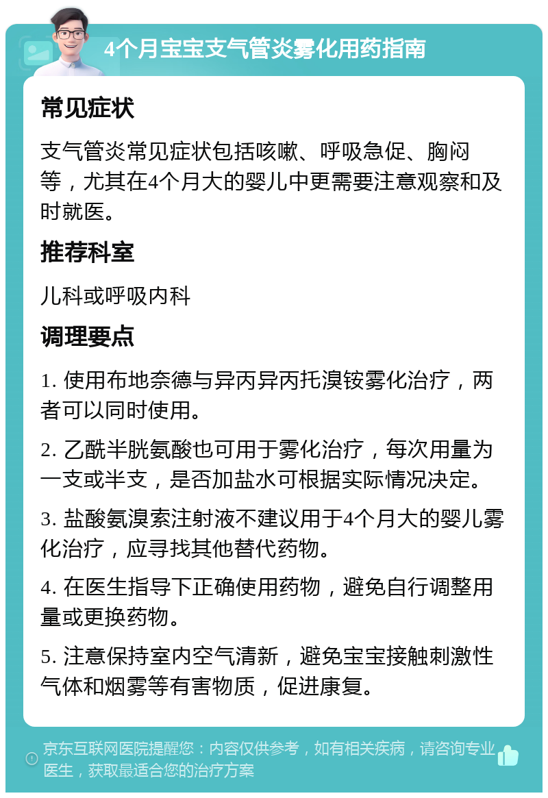 4个月宝宝支气管炎雾化用药指南 常见症状 支气管炎常见症状包括咳嗽、呼吸急促、胸闷等，尤其在4个月大的婴儿中更需要注意观察和及时就医。 推荐科室 儿科或呼吸内科 调理要点 1. 使用布地奈德与异丙异丙托溴铵雾化治疗，两者可以同时使用。 2. 乙酰半胱氨酸也可用于雾化治疗，每次用量为一支或半支，是否加盐水可根据实际情况决定。 3. 盐酸氨溴索注射液不建议用于4个月大的婴儿雾化治疗，应寻找其他替代药物。 4. 在医生指导下正确使用药物，避免自行调整用量或更换药物。 5. 注意保持室内空气清新，避免宝宝接触刺激性气体和烟雾等有害物质，促进康复。