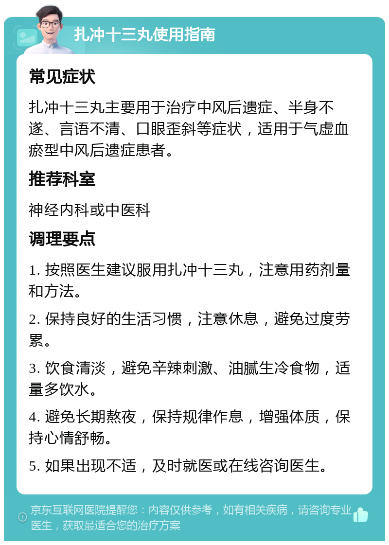 扎冲十三丸使用指南 常见症状 扎冲十三丸主要用于治疗中风后遗症、半身不遂、言语不清、口眼歪斜等症状，适用于气虚血瘀型中风后遗症患者。 推荐科室 神经内科或中医科 调理要点 1. 按照医生建议服用扎冲十三丸，注意用药剂量和方法。 2. 保持良好的生活习惯，注意休息，避免过度劳累。 3. 饮食清淡，避免辛辣刺激、油腻生冷食物，适量多饮水。 4. 避免长期熬夜，保持规律作息，增强体质，保持心情舒畅。 5. 如果出现不适，及时就医或在线咨询医生。