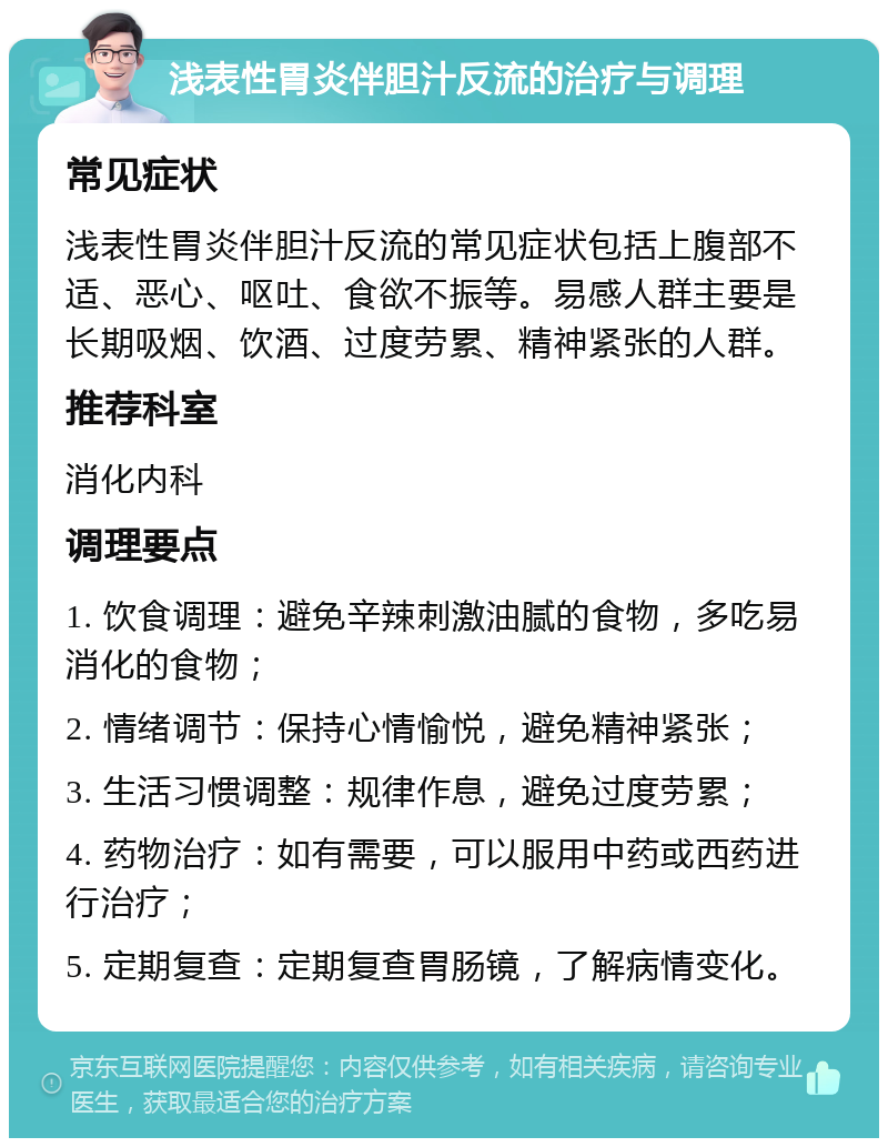 浅表性胃炎伴胆汁反流的治疗与调理 常见症状 浅表性胃炎伴胆汁反流的常见症状包括上腹部不适、恶心、呕吐、食欲不振等。易感人群主要是长期吸烟、饮酒、过度劳累、精神紧张的人群。 推荐科室 消化内科 调理要点 1. 饮食调理：避免辛辣刺激油腻的食物，多吃易消化的食物； 2. 情绪调节：保持心情愉悦，避免精神紧张； 3. 生活习惯调整：规律作息，避免过度劳累； 4. 药物治疗：如有需要，可以服用中药或西药进行治疗； 5. 定期复查：定期复查胃肠镜，了解病情变化。