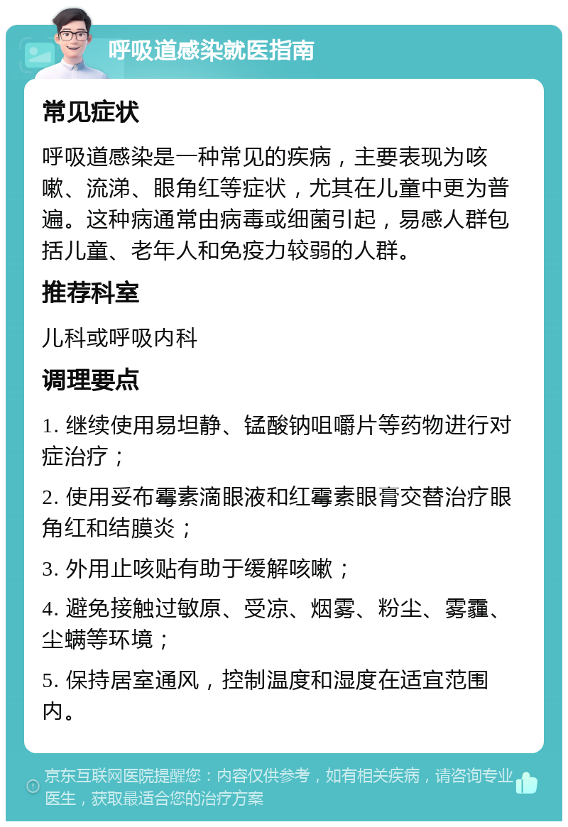 呼吸道感染就医指南 常见症状 呼吸道感染是一种常见的疾病，主要表现为咳嗽、流涕、眼角红等症状，尤其在儿童中更为普遍。这种病通常由病毒或细菌引起，易感人群包括儿童、老年人和免疫力较弱的人群。 推荐科室 儿科或呼吸内科 调理要点 1. 继续使用易坦静、锰酸钠咀嚼片等药物进行对症治疗； 2. 使用妥布霉素滴眼液和红霉素眼膏交替治疗眼角红和结膜炎； 3. 外用止咳贴有助于缓解咳嗽； 4. 避免接触过敏原、受凉、烟雾、粉尘、雾霾、尘螨等环境； 5. 保持居室通风，控制温度和湿度在适宜范围内。