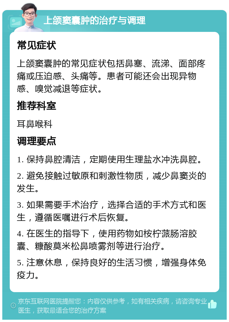 上颌窦囊肿的治疗与调理 常见症状 上颌窦囊肿的常见症状包括鼻塞、流涕、面部疼痛或压迫感、头痛等。患者可能还会出现异物感、嗅觉减退等症状。 推荐科室 耳鼻喉科 调理要点 1. 保持鼻腔清洁，定期使用生理盐水冲洗鼻腔。 2. 避免接触过敏原和刺激性物质，减少鼻窦炎的发生。 3. 如果需要手术治疗，选择合适的手术方式和医生，遵循医嘱进行术后恢复。 4. 在医生的指导下，使用药物如桉柠蒎肠溶胶囊、糠酸莫米松鼻喷雾剂等进行治疗。 5. 注意休息，保持良好的生活习惯，增强身体免疫力。