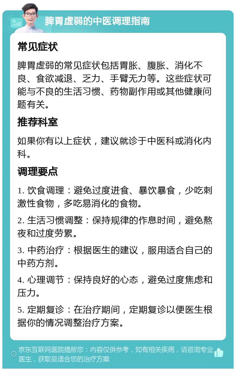 脾胃虚弱的中医调理指南 常见症状 脾胃虚弱的常见症状包括胃胀、腹胀、消化不良、食欲减退、乏力、手臂无力等。这些症状可能与不良的生活习惯、药物副作用或其他健康问题有关。 推荐科室 如果你有以上症状，建议就诊于中医科或消化内科。 调理要点 1. 饮食调理：避免过度进食、暴饮暴食，少吃刺激性食物，多吃易消化的食物。 2. 生活习惯调整：保持规律的作息时间，避免熬夜和过度劳累。 3. 中药治疗：根据医生的建议，服用适合自己的中药方剂。 4. 心理调节：保持良好的心态，避免过度焦虑和压力。 5. 定期复诊：在治疗期间，定期复诊以便医生根据你的情况调整治疗方案。