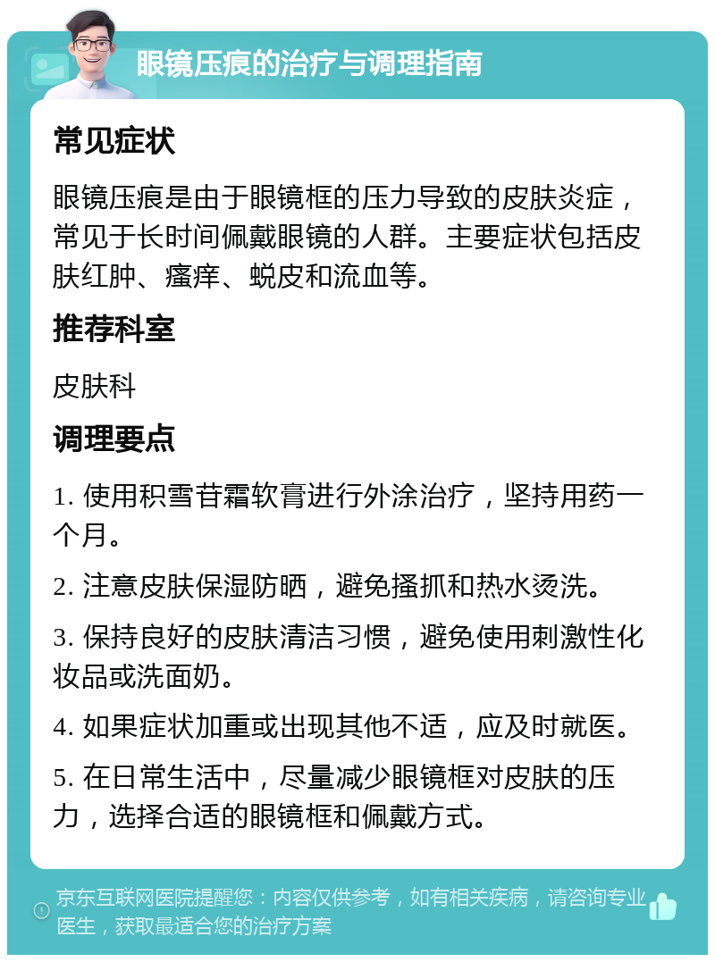 眼镜压痕的治疗与调理指南 常见症状 眼镜压痕是由于眼镜框的压力导致的皮肤炎症，常见于长时间佩戴眼镜的人群。主要症状包括皮肤红肿、瘙痒、蜕皮和流血等。 推荐科室 皮肤科 调理要点 1. 使用积雪苷霜软膏进行外涂治疗，坚持用药一个月。 2. 注意皮肤保湿防晒，避免搔抓和热水烫洗。 3. 保持良好的皮肤清洁习惯，避免使用刺激性化妆品或洗面奶。 4. 如果症状加重或出现其他不适，应及时就医。 5. 在日常生活中，尽量减少眼镜框对皮肤的压力，选择合适的眼镜框和佩戴方式。