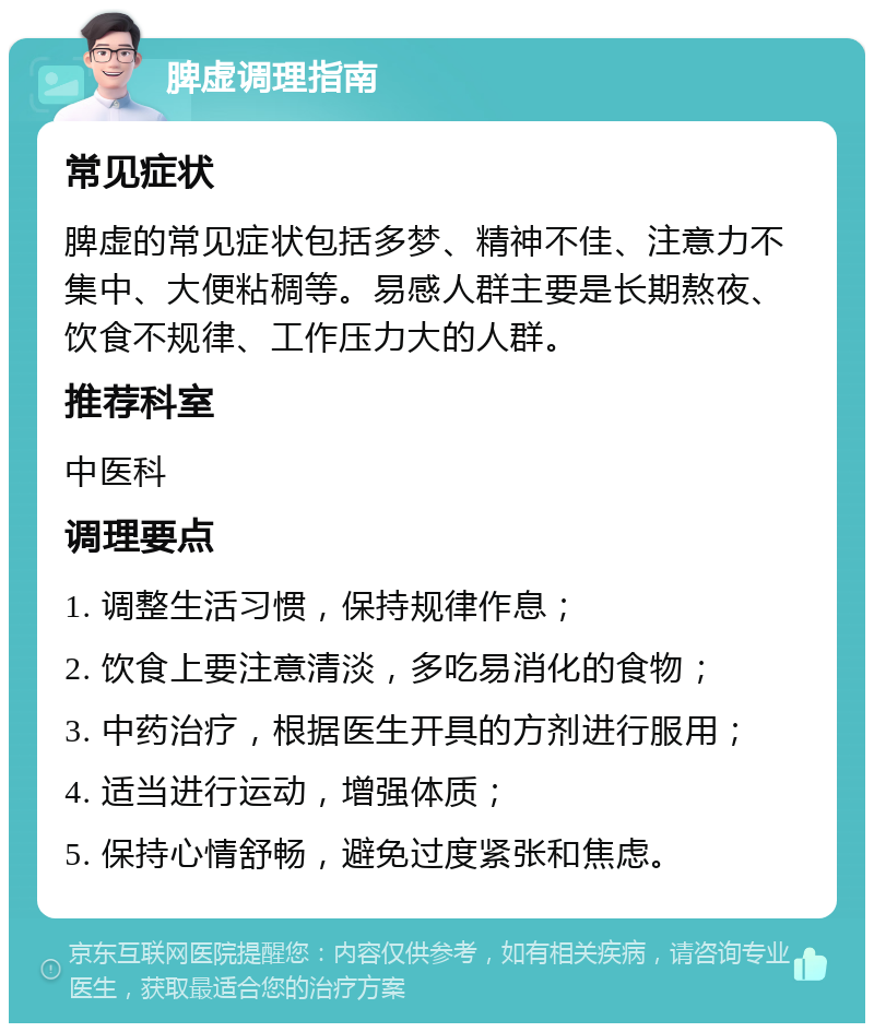 脾虚调理指南 常见症状 脾虚的常见症状包括多梦、精神不佳、注意力不集中、大便粘稠等。易感人群主要是长期熬夜、饮食不规律、工作压力大的人群。 推荐科室 中医科 调理要点 1. 调整生活习惯，保持规律作息； 2. 饮食上要注意清淡，多吃易消化的食物； 3. 中药治疗，根据医生开具的方剂进行服用； 4. 适当进行运动，增强体质； 5. 保持心情舒畅，避免过度紧张和焦虑。