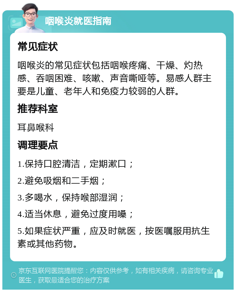 咽喉炎就医指南 常见症状 咽喉炎的常见症状包括咽喉疼痛、干燥、灼热感、吞咽困难、咳嗽、声音嘶哑等。易感人群主要是儿童、老年人和免疫力较弱的人群。 推荐科室 耳鼻喉科 调理要点 1.保持口腔清洁，定期漱口； 2.避免吸烟和二手烟； 3.多喝水，保持喉部湿润； 4.适当休息，避免过度用嗓； 5.如果症状严重，应及时就医，按医嘱服用抗生素或其他药物。